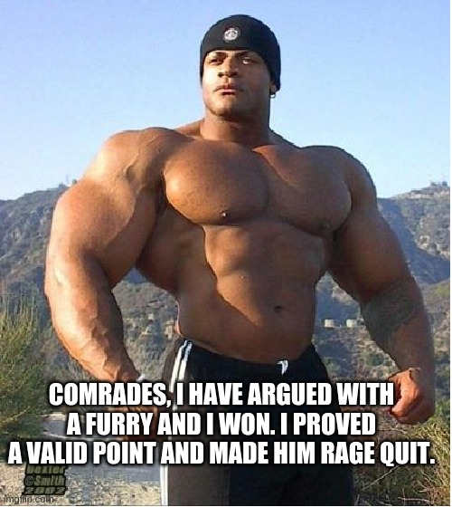 How I feel: | COMRADES, I HAVE ARGUED WITH A FURRY AND I WON. I PROVED A VALID POINT AND MADE HIM RAGE QUIT. | image tagged in buff guy | made w/ Imgflip meme maker