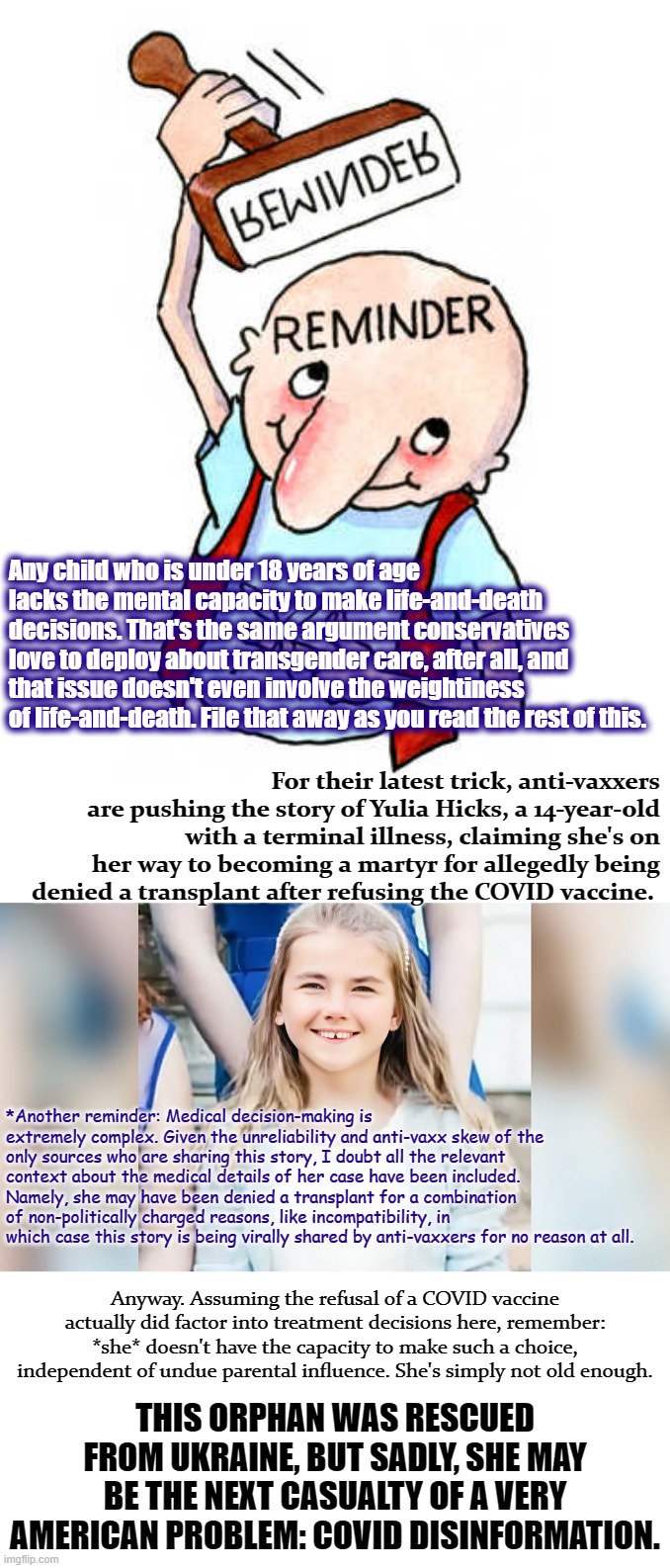 From what I've read, this girl is still alive. Tl;dr - these parents should be referred to child protective services. | Any child who is under 18 years of age lacks the mental capacity to make life-and-death decisions. That's the same argument conservatives love to deploy about transgender care, after all, and that issue doesn't even involve the weightiness of life-and-death. File that away as you read the rest of this. For their latest trick, anti-vaxxers are pushing the story of Yulia Hicks, a 14-year-old with a terminal illness, claiming she's on her way to becoming a martyr for allegedly being denied a transplant after refusing the COVID vaccine. *Another reminder: Medical decision-making is extremely complex. Given the unreliability and anti-vaxx skew of the only sources who are sharing this story, I doubt all the relevant context about the medical details of her case have been included. Namely, she may have been denied a transplant for a combination of non-politically charged reasons, like incompatibility, in which case this story is being virally shared by anti-vaxxers for no reason at all. Anyway. Assuming the refusal of a COVID vaccine actually did factor into treatment decisions here, remember: *she* doesn't have the capacity to make such a choice, independent of undue parental influence. She's simply not old enough. THIS ORPHAN WAS RESCUED FROM UKRAINE, BUT SADLY, SHE MAY BE THE NEXT CASUALTY OF A VERY AMERICAN PROBLEM: COVID DISINFORMATION. | image tagged in talking to putin trolls,yulia hicks,covid,covid-19,coronavirus,anti-vaxx | made w/ Imgflip meme maker