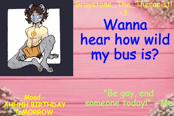 https://voca.ro/1ofwmGgTpVTM I was listening to Spy the entire time lmao | Wanna hear how wild my bus is? Mood - AHHHH BIRTHDAY ToMORROW | image tagged in gray's temp | made w/ Imgflip meme maker