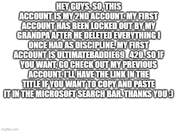 https://imgflip.com/user/ultimatebaddie69_420 | HEY GUYS. SO, THIS ACCOUNT IS MY 2ND ACCOUNT. MY FIRST ACCOUNT HAS BEEN LOCKED OUT BY MY GRANDPA AFTER HE DELETED EVERYTHING I ONCE HAD AS DISCIPLINE. MY FIRST ACCOUNT IS ULTIMATEBADDIE69_420. SO IF YOU WANT, GO CHECK OUT MY PREVIOUS ACCOUNT. I'LL HAVE THE LINK IN THE TITLE IF YOU WANT TO COPY AND PASTE IT IN THE MICROSOFT SEARCH BAR. THANKS YOU :) | image tagged in blank white template | made w/ Imgflip meme maker