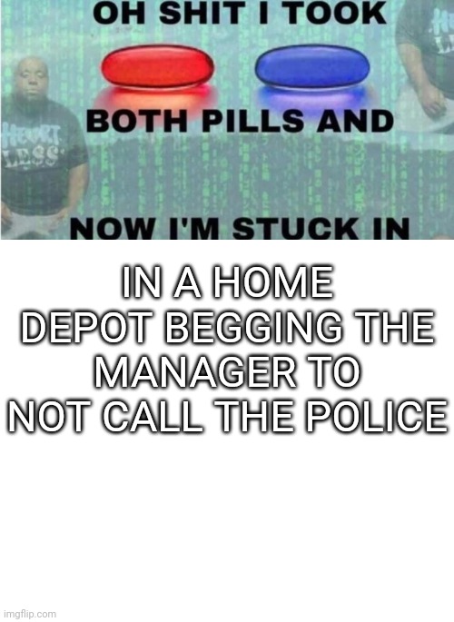 oh shit i took both pills and now im stuck in x | IN A HOME DEPOT BEGGING THE MANAGER TO NOT CALL THE POLICE | image tagged in oh shit i took both pills and now im stuck in x | made w/ Imgflip meme maker