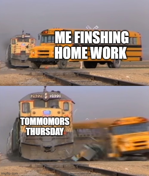 A train hitting a school bus | ME FINSHING HOME WORK; TOMMOMORS THURSDAY | image tagged in a train hitting a school bus | made w/ Imgflip meme maker