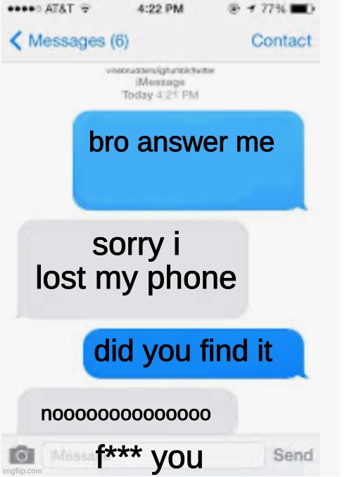 Blank text conversation | bro answer me; sorry i lost my phone; did you find it; noooooooooooooo; f*** you | image tagged in blank text conversation | made w/ Imgflip meme maker