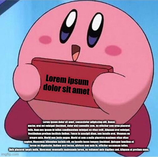 Kirby holding a sign | Lorem ipsum dolor sit amet; Lorem ipsum dolor sit amet, consectetur adipiscing elit. Donec auctor, erat vel volutpat tincidunt, dolor nisl convallis sem, eu efficitur sem urna placerat felis. Nam nec ipsum id tellus condimentum volutpat eu vitae velit. Aliquam erat volutpat. Vestibulum pretium facilisis finibus. Fusce in suscipit diam, non iaculis erat. Vivamus eu ornare ante. Morbi non justo augue. Morbi ut sem a nulla pharetra maximus vitae vitae sapien. Maecenas bibendum lacinia elit, eu iaculis lacus tempus tincidunt. Quisque faucibus et lorem eu dignissim. Nullam orci lectus, ultrices non ante in, efficitur accumsan tellus. Duis placerat turpis nulla. Maecenas venenatis malesuada lorem, eu euismod ante dapibus sed. Aliquam at pretium nunc. | image tagged in kirby holding a sign | made w/ Imgflip meme maker