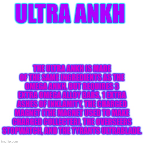 An idea I had | ULTRA ANKH; THE ULTRA ANKH IS MADE OF THE SAME INGREDIENTS AS THE OMEGA ANKH, BUT REQUIRES 3 EXTRA OMEGA ALLOY BARS, 1 EXTRA ASHES OF INKLAMITY, THE CHARGED MAGNET (THE MAGNET USED TO MAKE CHARGED COLLECTER), THE OVERSEERS STOPWATCH, AND THE TYRANTS ULTRABLADE. | image tagged in memes,blank transparent square | made w/ Imgflip meme maker