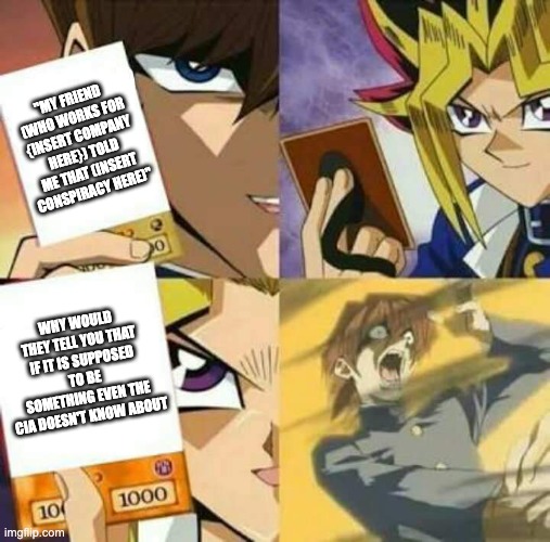 I MEAN FOR CHRISTS SAKE | "MY FRIEND (WHO WORKS FOR {INSERT COMPANY HERE}) TOLD ME THAT (INSERT CONSPIRACY HERE)"; WHY WOULD THEY TELL YOU THAT IF IT IS SUPPOSED TO BE SOMETHING EVEN THE CIA DOESN'T KNOW ABOUT | image tagged in yu gi oh,conspiracy theory,special kind of stupid | made w/ Imgflip meme maker