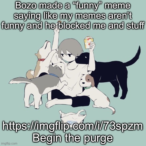 Avogado6 | Bozo made a “funny” meme saying like my memes aren’t funny and he blocked me and stuff; https://imgflip.com/i/73spzm
Begin the purge | image tagged in avogado6 | made w/ Imgflip meme maker