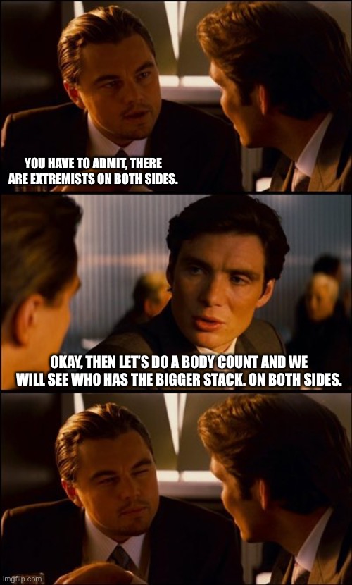 Conversation | YOU HAVE TO ADMIT, THERE ARE EXTREMISTS ON BOTH SIDES. OKAY, THEN LET’S DO A BODY COUNT AND WE WILL SEE WHO HAS THE BIGGER STACK. ON BOTH SIDES. | image tagged in conversation | made w/ Imgflip meme maker