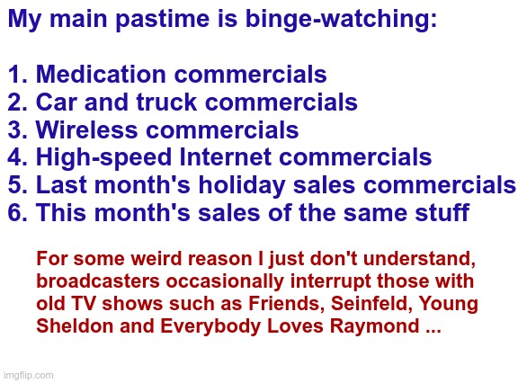 TV | My main pastime is binge-watching:
 
1. Medication commercials
2. Car and truck commercials
3. Wireless commercials
4. High-speed Internet commercials
5. Last month's holiday sales commercials
6. This month's sales of the same stuff; For some weird reason I just don't understand,
broadcasters occasionally interrupt those with
old TV shows such as Friends, Seinfeld, Young
Sheldon and Everybody Loves Raymond ... | image tagged in tv ads,rick75230 | made w/ Imgflip meme maker