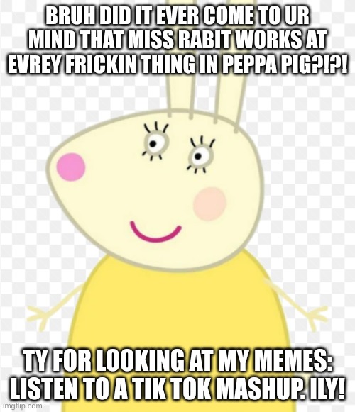 miss rabbit tho | BRUH DID IT EVER COME TO UR MIND THAT MISS RABIT WORKS AT EVREY FRICKIN THING IN PEPPA PIG?!?! TY FOR LOOKING AT MY MEMES: LISTEN TO A TIK TOK MASHUP. ILY! | image tagged in peppa pig | made w/ Imgflip meme maker