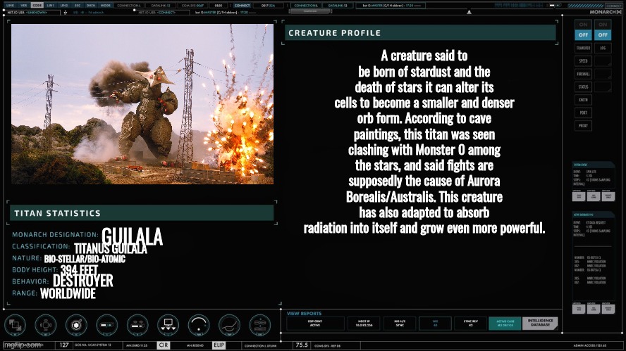 la creatura | A creature said to be born of stardust and the death of stars it can alter its cells to become a smaller and denser orb form. According to cave paintings, this titan was seen clashing with Monster 0 among the stars, and said fights are supposedly the cause of Aurora Borealis/Australis. This creature has also adapted to absorb radiation into itself and grow even more powerful. GUILALA; TITANUS GUILALA; BIO-STELLAR/BIO-ATOMIC; 394 FEET; DESTROYER; WORLDWIDE | made w/ Imgflip meme maker