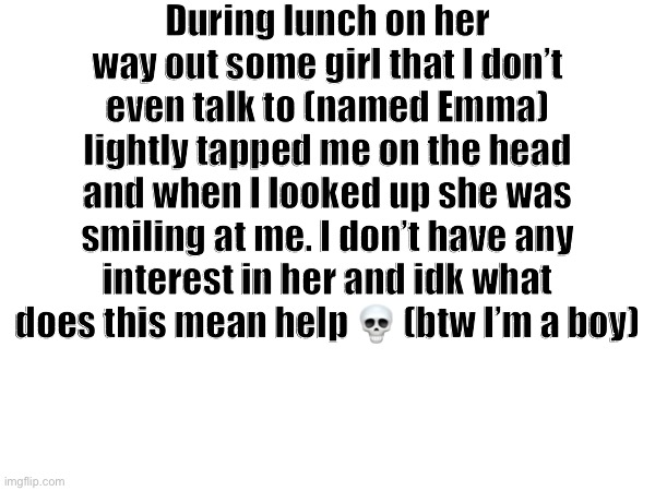 Advice? (I don’t wanna be with them) | During lunch on her way out some girl that I don’t even talk to (named Emma) lightly tapped me on the head and when I looked up she was smiling at me. I don’t have any interest in her and idk what does this mean help 💀 (btw I’m a boy) | made w/ Imgflip meme maker