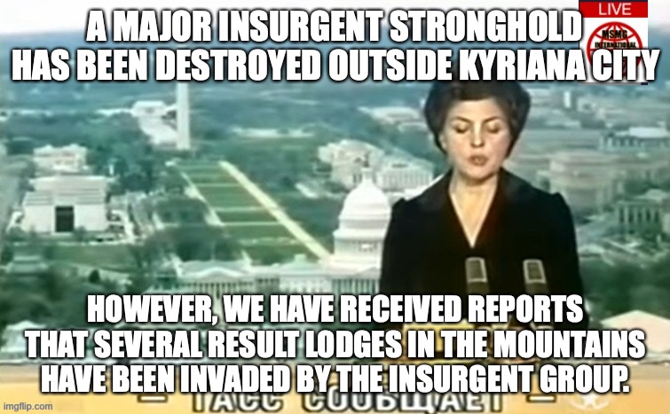 MNN is YOUR news outlet for news on the Insurgency | A MAJOR INSURGENT STRONGHOLD HAS BEEN DESTROYED OUTSIDE KYRIANA CITY; HOWEVER, WE HAVE RECEIVED REPORTS THAT SEVERAL RESULT LODGES IN THE MOUNTAINS HAVE BEEN INVADED BY THE INSURGENT GROUP. | image tagged in dictator msmg news | made w/ Imgflip meme maker