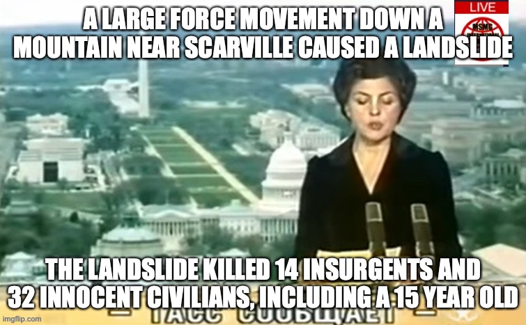 This tragedy was caused in part by improper trails down the mountain. | A LARGE FORCE MOVEMENT DOWN A MOUNTAIN NEAR SCARVILLE CAUSED A LANDSLIDE; THE LANDSLIDE KILLED 14 INSURGENTS AND 32 INNOCENT CIVILIANS, INCLUDING A 15 YEAR OLD | image tagged in dictator msmg news | made w/ Imgflip meme maker