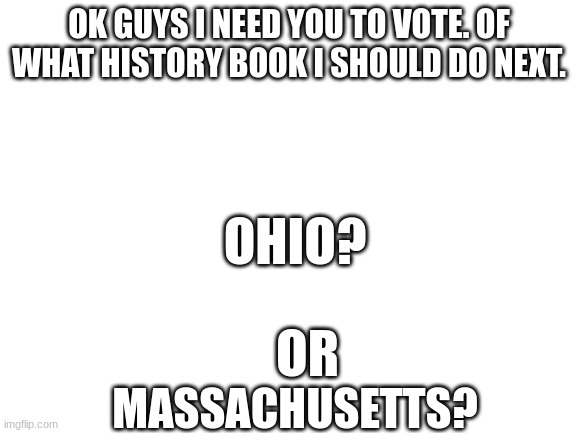 Blank White Template | OK GUYS I NEED YOU TO VOTE. OF WHAT HISTORY BOOK I SHOULD DO NEXT. OHIO? MASSACHUSETTS? OR | image tagged in blank white template | made w/ Imgflip meme maker