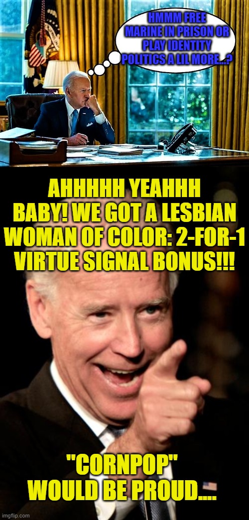 IT'S ALL ABOUT THE OPTICS BABY! (ADIOS PRINCIPLES!) | HMMM FREE MARINE IN PRISON OR PLAY IDENTITY POLITICS A LIL MORE...? AHHHHH YEAHHH BABY! WE GOT A LESBIAN WOMAN OF COLOR: 2-FOR-1 VIRTUE SIGNAL BONUS!!! "CORNPOP" WOULD BE PROUD.... | image tagged in biden,russia,brittney griner,cnn,white house,trump | made w/ Imgflip meme maker