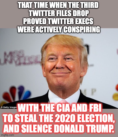 A *LOT* of people inside and outside government need to be arrested for treason. | THAT TIME WHEN THE THIRD 
TWITTER FILES DROP
PROVED TWITTER EXECS 
WERE ACTIVELY CONSPIRING; WITH THE CIA AND FBI TO STEAL THE 2020 ELECTION, AND SILENCE DONALD TRUMP. | image tagged in 2022,donald trump,election,stolen,liberals,treason | made w/ Imgflip meme maker