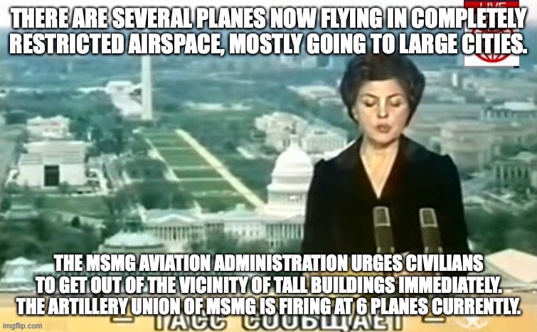 Dictator MSMG News | THERE ARE SEVERAL PLANES NOW FLYING IN COMPLETELY RESTRICTED AIRSPACE, MOSTLY GOING TO LARGE CITIES. THE MSMG AVIATION ADMINISTRATION URGES CIVILIANS TO GET OUT OF THE VICINITY OF TALL BUILDINGS IMMEDIATELY. THE ARTILLERY UNION OF MSMG IS FIRING AT 6 PLANES CURRENTLY. | image tagged in dictator msmg news | made w/ Imgflip meme maker