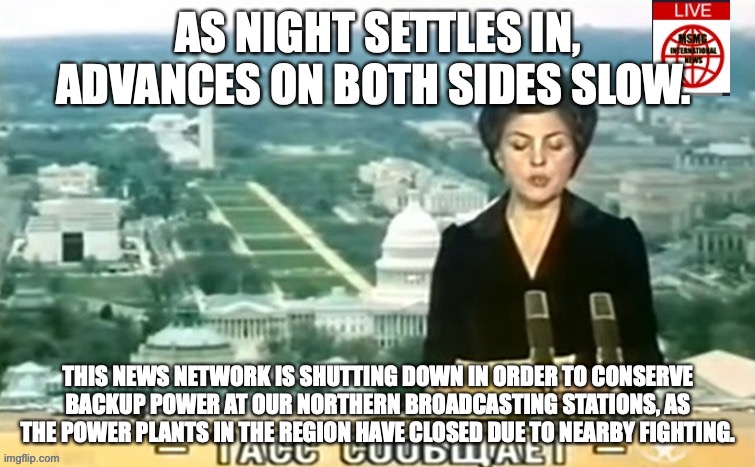 MSMG residents are advised to listen to any national source for information. | AS NIGHT SETTLES IN, ADVANCES ON BOTH SIDES SLOW. THIS NEWS NETWORK IS SHUTTING DOWN IN ORDER TO CONSERVE BACKUP POWER AT OUR NORTHERN BROADCASTING STATIONS, AS THE POWER PLANTS IN THE REGION HAVE CLOSED DUE TO NEARBY FIGHTING. | image tagged in dictator msmg news | made w/ Imgflip meme maker