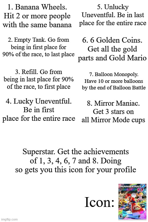 If Nintendo games had achievements Part 1: Mario Kart 8 Deluxe | 5. Unlucky Uneventful. Be in last place for the entire race; 1. Banana Wheels. Hit 2 or more people with the same banana; 2. Empty Tank. Go from being in first place for 90% of the race, to last place; 6. 6 Golden Coins. Get all the gold parts and Gold Mario; 3. Refill. Go from being in last place for 90% of the race, to first place; 7. Balloon Monopoly. Have 10 or more balloons by the end of Balloon Battle; 4. Lucky Uneventful. Be in first place for the entire race; 8. Mirror Maniac. Get 3 stars on all Mirror Mode cups; Superstar. Get the achievements of 1, 3, 4, 6, 7 and 8. Doing so gets you this icon for your profile; Icon: | image tagged in blank white template | made w/ Imgflip meme maker