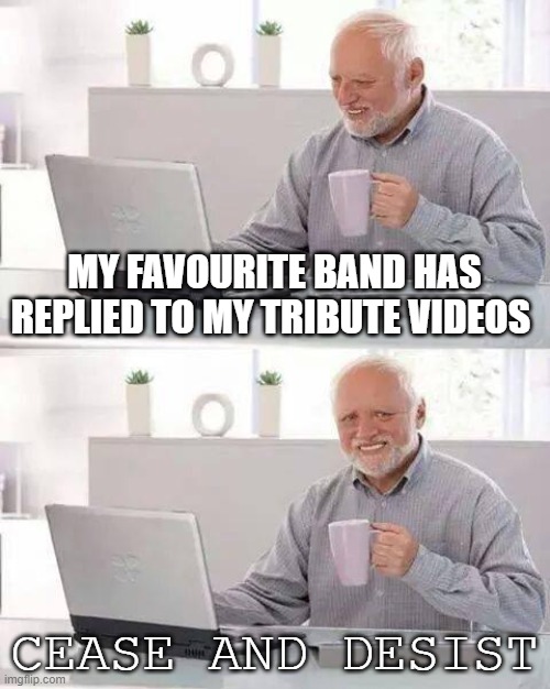 Hide the Pain Harold Meme | MY FAVOURITE BAND HAS REPLIED TO MY TRIBUTE VIDEOS; CEASE AND DESIST | image tagged in memes,hide the pain harold | made w/ Imgflip meme maker