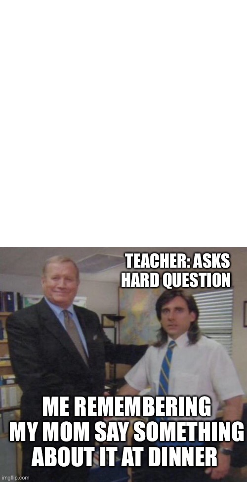 Memes that make me cry 33 | TEACHER: ASKS HARD QUESTION; ME REMEMBERING MY MOM SAY SOMETHING ABOUT IT AT DINNER | image tagged in memes,blank transparent square,the office congratulations | made w/ Imgflip meme maker