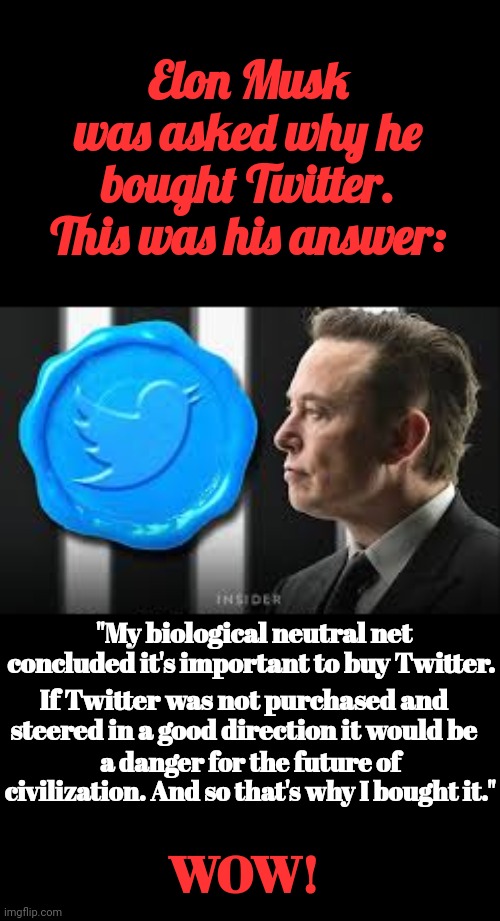 Elon Musk Was Asked Why He Bought Twitter. This Was His Answer: | Elon Musk was asked why he bought Twitter. This was his answer:; "My biological neutral net concluded it's important to buy Twitter. If Twitter was not purchased and steered in a good direction it would be; a danger for the future of civilization. And so that's why I bought it."; WOW! | image tagged in elon musk,twitter | made w/ Imgflip meme maker