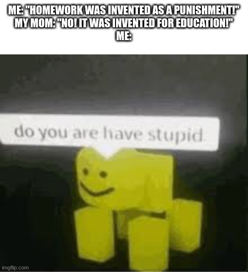 I asked that to my mom once.. she responded with that... | ME: "HOMEWORK WAS INVENTED AS A PUNISHMENT!"
MY MOM: "NO! IT WAS INVENTED FOR EDUCATION!"
ME: | image tagged in do you are have stupid | made w/ Imgflip meme maker