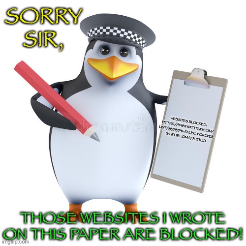 Police Penguin Blocks Forbidden Website Links | SORRY SIR, WEBSITES BLOCKED:
HTTPS://WWW.WATTPAD.COM/
LIST/399799741-FALEC-FOREVER,
IMGFLIP.COM/I/5U3TCO; THOSE WEBSITES I WROTE ON THIS PAPER ARE BLOCKED! | image tagged in police penguin template,memes,penguin,police penguin,website,blocked | made w/ Imgflip meme maker
