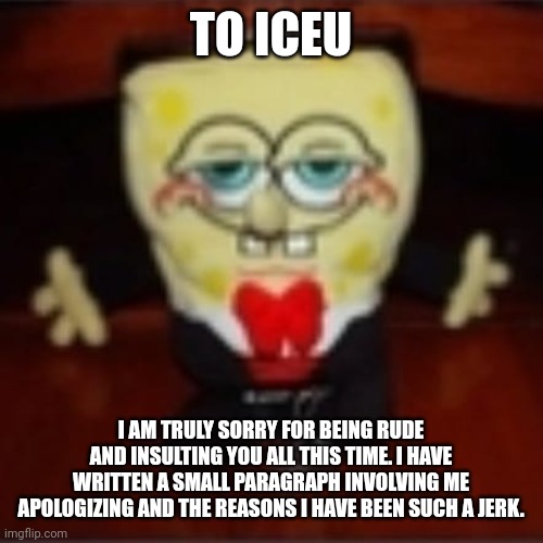 https://shrekis.life/6ULQ0E | TO ICEU; I AM TRULY SORRY FOR BEING RUDE AND INSULTING YOU ALL THIS TIME. I HAVE WRITTEN A SMALL PARAGRAPH INVOLVING ME APOLOGIZING AND THE REASONS I HAVE BEEN SUCH A JERK. | image tagged in idk jpg | made w/ Imgflip meme maker