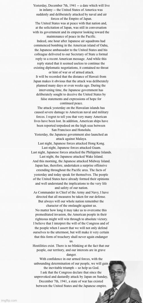 2 days late for the anniversary but still posting | Yesterday, December 7th, 1941 -- a date which will live
in infamy -- the United States of America was 
suddenly and deliberately attacked by naval and air
forces of the Empire of Japan.

The United States was at peace with that nation and, 
at the solicitation of Japan, was still in conversation 
with its government and its emperor looking toward the 
maintenance of peace in the Pacific.

Indeed, one hour after Japanese air squadrons had 
commenced bombing in the American island of Oahu, 
the Japanese ambassador to the United States and his 
colleague delivered to our Secretary of State a formal 
reply to a recent American message. And while this 
reply stated that it seemed useless to continue the 
existing diplomatic negotiations, it contained no threat 
or hint of war or of armed attack.

It will be recorded that the distance of Hawaii from 
Japan makes it obvious that the attack was deliberately 
planned many days or even weeks ago. During the 
intervening time, the Japanese government has 
deliberately sought to deceive the United States by 
false statements and expressions of hope for 
continued peace.

The attack yesterday on the Hawaiian islands has 
caused severe damage to American naval and military
 forces. I regret to tell you that very many American 
lives have been lost. In addition, American ships have 
been reported torpedoed on the high seas between 
San Francisco and Honolulu.

Yesterday, the Japanese government also launched an 
attack against Malaya.

Last night, Japanese forces attacked Hong Kong.

Last night, Japanese forces attacked Guam.

Last night, Japanese forces attacked the Philippine Islands.

Last night, the Japanese attacked Wake Island.

And this morning, the Japanese attacked Midway Island.

Japan has, therefore, undertaken a surprise offensive 
extending throughout the Pacific area. The facts of 
yesterday and today speak for themselves. The people 
of the United States have already formed their opinions 
and well understand the implications to the very life 
and safety of our nation.

As Commander in Chief of the Army and Navy, I have 
directed that all measures be taken for our defense. 
But always will our whole nation remember the 
character of the onslaught against us.

No matter how long it may take us to overcome this 
premeditated invasion, the American people in their 
righteous might will win through to absolute victory.

I believe that I interpret the will of the Congress and of 
the people when I assert that we will not only defend 
ourselves to the uttermost, but will make it very certain 
that this form of treachery shall never again endanger 
us.

Hostilities exist. There is no blinking at the fact that our 
people, our territory, and our interests are in grave 
danger.

With confidence in our armed forces, with the 
unbounding determination of our people, we will gain 
the inevitable triumph -- so help us God.

I ask that the Congress declare that since the 
unprovoked and dastardly attack by Japan on Sunday, 
December 7th, 1941, a state of war has existed 
between the United States and the Japanese empire. | image tagged in i'm stuff | made w/ Imgflip meme maker