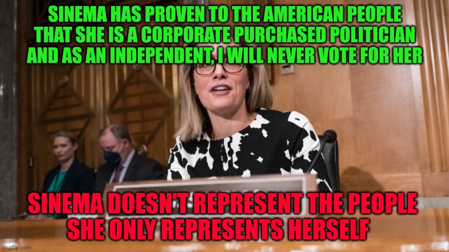 Sinema | SINEMA HAS PROVEN TO THE AMERICAN PEOPLE THAT SHE IS A CORPORATE PURCHASED POLITICIAN AND AS AN INDEPENDENT, I WILL NEVER VOTE FOR HER; SINEMA DOESN'T REPRESENT THE PEOPLE         SHE ONLY REPRESENTS HERSELF | image tagged in sinema | made w/ Imgflip meme maker