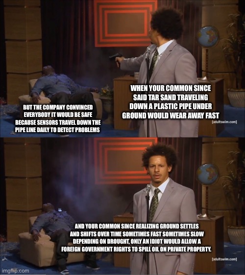 Who Killed Hannibal Meme | WHEN YOUR COMMON SINCE SAID TAR SAND TRAVELING DOWN A PLASTIC PIPE UNDER GROUND WOULD WEAR AWAY FAST; BUT THE COMPANY CONVINCED EVERYBODY IT WOULD BE SAFE BECAUSE SENSORS TRAVEL DOWN THE PIPE LINE DAILY TO DETECT PROBLEMS; AND YOUR COMMON SINCE REALIZING GROUND SETTLES AND SHIFTS OVER TIME SOMETIMES FAST SOMETIMES SLOW DEPENDING ON DROUGHT, ONLY AN IDIOT WOULD ALLOW A FOREIGN GOVERNMENT RIGHTS TO SPILL OIL ON PRIVATE PROPERTY. | image tagged in memes,who killed hannibal | made w/ Imgflip meme maker