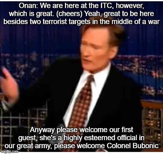 Onan: We are here at the ITC, however, which is great. (cheers) Yeah, great to be here besides two terrorist targets in the middle of a war; Anyway please welcome our first guest, she's a highly esteemed official in our great army, please welcome Colonel Bubonic | made w/ Imgflip meme maker