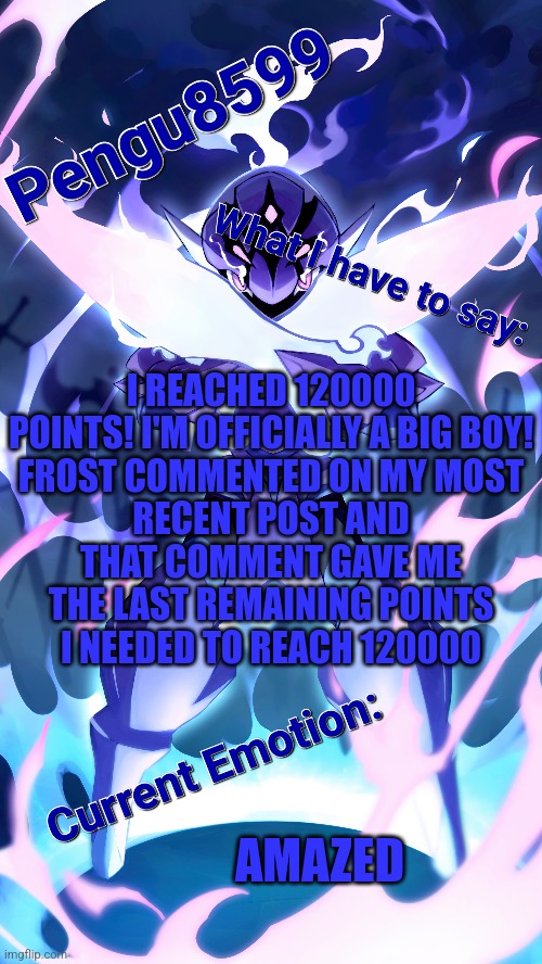 I finally reached 120000 points | I REACHED 120000 POINTS! I'M OFFICIALLY A BIG BOY!

FROST COMMENTED ON MY MOST RECENT POST AND THAT COMMENT GAVE ME THE LAST REMAINING POINTS I NEEDED TO REACH 120000; AMAZED | made w/ Imgflip meme maker