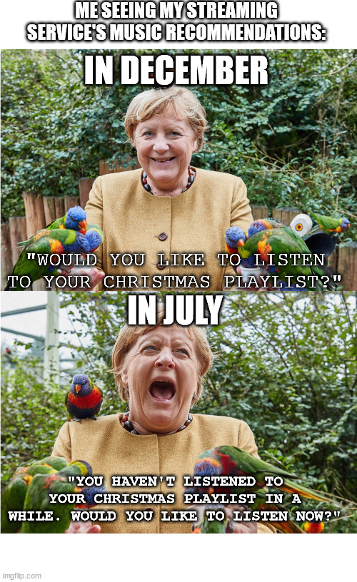 Merkel's Week | ME SEEING MY STREAMING SERVICE'S MUSIC RECOMMENDATIONS:; IN DECEMBER; IN JULY; "WOULD YOU LIKE TO LISTEN TO YOUR CHRISTMAS PLAYLIST?"; "YOU HAVEN'T LISTENED TO YOUR CHRISTMAS PLAYLIST IN A WHILE. WOULD YOU LIKE TO LISTEN NOW?" | image tagged in merkel's week | made w/ Imgflip meme maker