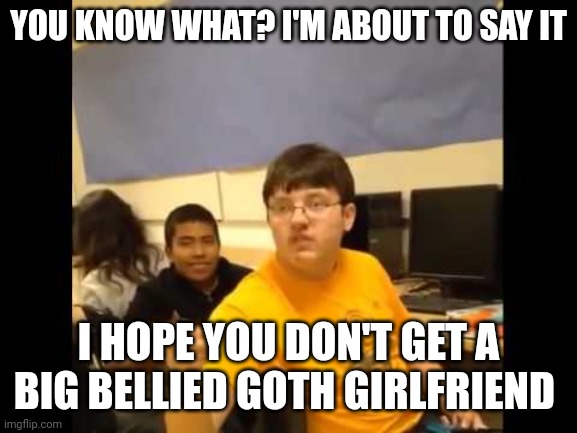 BBWChan be like | YOU KNOW WHAT? I'M ABOUT TO SAY IT; I HOPE YOU DON'T GET A BIG BELLIED GOTH GIRLFRIEND | image tagged in you know what i'm about to say it,memes,goth memes | made w/ Imgflip meme maker