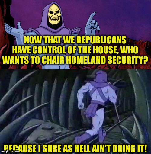 Funny when it comes down to doing actual work, republicans run from it | NOW THAT WE REPUBLICANS HAVE CONTROL OF THE HOUSE, WHO WANTS TO CHAIR HOMELAND SECURITY? BECAUSE I SURE AS HELL AIN'T DOING IT! | image tagged in he man skeleton advices | made w/ Imgflip meme maker