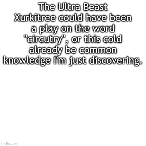Blank Transparent Square Meme | The Ultra Beast Xurkitree could have been a play on the word "circutry", or this cold already be common knowledge I'm just discovering. | image tagged in memes,blank transparent square | made w/ Imgflip meme maker