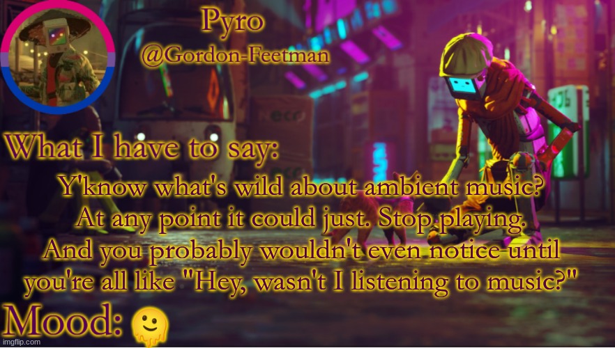 Happens all the damn time | Y'know what's wild about ambient music? At any point it could just. Stop playing. And you probably wouldn't even notice until you're all like "Hey, wasn't I listening to music?"; 🫠 | image tagged in pyros stray temp | made w/ Imgflip meme maker