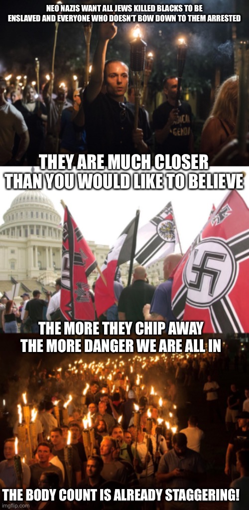 NEO NAZIS WANT ALL JEWS KILLED BLACKS TO BE ENSLAVED AND EVERYONE WHO DOESN’T BOW DOWN TO THEM ARRESTED; THEY ARE MUCH CLOSER THAN YOU WOULD LIKE TO BELIEVE; THE MORE THEY CHIP AWAY THE MORE DANGER WE ARE ALL IN; THE BODY COUNT IS ALREADY STAGGERING! | image tagged in nazis charlottesville trump,nazis neo-nazi flags parade capitol washington dc,unite the right neo-nazis white supremacists | made w/ Imgflip meme maker