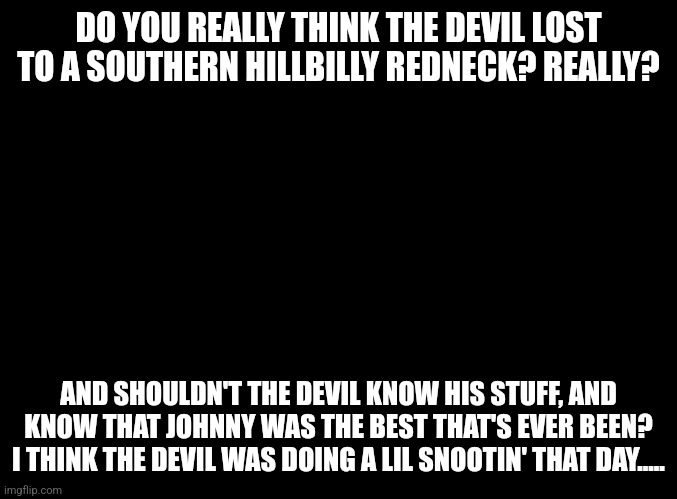 Was Johnny The Best That's Ever Been? | DO YOU REALLY THINK THE DEVIL LOST TO A SOUTHERN HILLBILLY REDNECK? REALLY? AND SHOULDN'T THE DEVIL KNOW HIS STUFF, AND KNOW THAT JOHNNY WAS THE BEST THAT'S EVER BEEN?
I THINK THE DEVIL WAS DOING A LIL SNOOTIN' THAT DAY..... | image tagged in the devil,souls,overconfident alcoholic | made w/ Imgflip meme maker