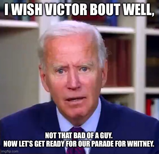 Slow Joe Biden Dementia Face | I WISH VICTOR BOUT WELL, NOT THAT BAD OF A GUY. 
NOW LET’S GET READY FOR OUR PARADE FOR WHITNEY. | image tagged in slow joe biden dementia face | made w/ Imgflip meme maker