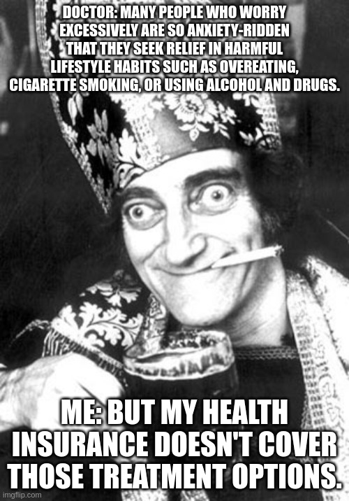 Marty feldman smoking and drinking | DOCTOR: MANY PEOPLE WHO WORRY EXCESSIVELY ARE SO ANXIETY-RIDDEN THAT THEY SEEK RELIEF IN HARMFUL LIFESTYLE HABITS SUCH AS OVEREATING, CIGARETTE SMOKING, OR USING ALCOHOL AND DRUGS. ME: BUT MY HEALTH INSURANCE DOESN'T COVER THOSE TREATMENT OPTIONS. | image tagged in marty feldman smoking and drinking | made w/ Imgflip meme maker