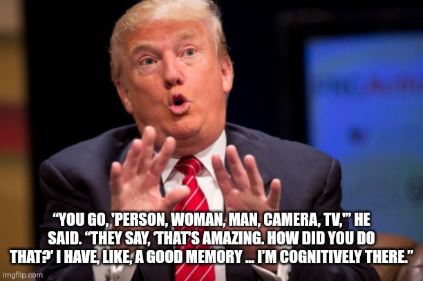 Cognitively There | “YOU GO, 'PERSON, WOMAN, MAN, CAMERA, TV,'” HE SAID. “THEY SAY, ‘THAT'S AMAZING. HOW DID YOU DO THAT?’ I HAVE, LIKE, A GOOD MEMORY ... I’M COGNITIVELY THERE.” | image tagged in trump delusional | made w/ Imgflip meme maker