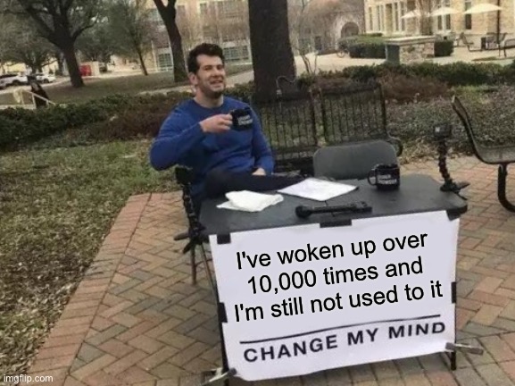 Change my mind | I've woken up over 10,000 times and I'm still not used to it | image tagged in memes,change my mind | made w/ Imgflip meme maker