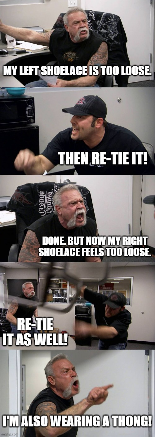 It's all Relative | MY LEFT SHOELACE IS TOO LOOSE. THEN RE-TIE IT! DONE. BUT NOW MY RIGHT SHOELACE FEELS TOO LOOSE. RE-TIE IT AS WELL! I'M ALSO WEARING A THONG! | image tagged in memes,american chopper argument | made w/ Imgflip meme maker
