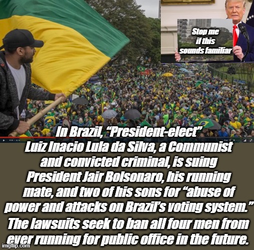 Stolen Elections Matter | Stop me if this sounds familiar; In Brazil, “President-elect” Luiz Inacio Lula da Silva, a Communist and convicted criminal, is suing President Jair Bolsonaro, his running mate, and two of his sons for “abuse of power and attacks on Brazil’s voting system.”; The lawsuits seek to ban all four men from ever running for public office in the future. | image tagged in brazil | made w/ Imgflip meme maker