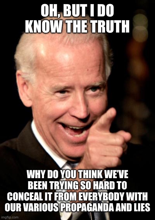 Smilin Biden Meme | OH, BUT I DO KNOW THE TRUTH WHY DO YOU THINK WE’VE BEEN TRYING SO HARD TO CONCEAL IT FROM EVERYBODY WITH OUR VARIOUS PROPAGANDA AND LIES | image tagged in memes,smilin biden | made w/ Imgflip meme maker