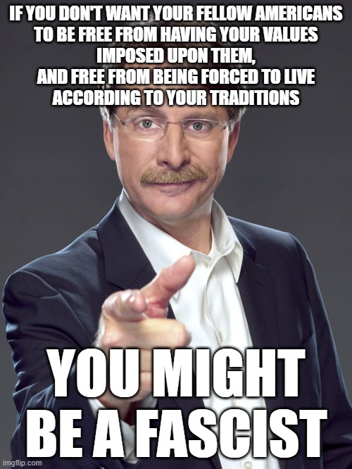 What do you think "freedom" is? Do you think anyone should be "free" to act like an authoritarian control freak? | IF YOU DON'T WANT YOUR FELLOW AMERICANS
TO BE FREE FROM HAVING YOUR VALUES
IMPOSED UPON THEM,
AND FREE FROM BEING FORCED TO LIVE
ACCORDING TO YOUR TRADITIONS; YOU MIGHT BE A FASCIST | image tagged in jeff foxworthy,traditions,values,fascism,freedom,america | made w/ Imgflip meme maker